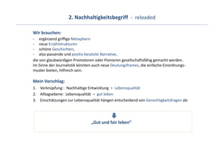 2. Nachhaltigkeitsbegriff  ‐ reloaded

Wir brauchen: 
‐ ergänzend griffige Metaphern
‐ neue Erzählstrukturen
‐ schöne Geschichten,
‐ also passende und positiv besetzte Narrative, 
die von glaubwürdigen Promotoren oder Pionieren gesellschaftsfähig gemacht werden. 
Im Sinne der Journalistik könnten auch neue Deutungsframes, die einfache Einordnungs‐
muster bieten, hilfreich sein.

Mein Vorschlag:
1. Verknüpfung :  Nachhaltige Entwicklung  +  Lebensqualität
2. Alltagsebene:  Lebensqualität =  gut leben
3. Einschätzungen zur Lebensqualität hängen entscheidend von Gerechtigkeitsfragen ab:




                                „Gut und fair leben“
 