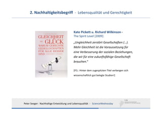 2. Nachhaltigkeitsbegriff  ‐ Lebensqualität und Gerechtigkeit



                                           Kate Pickett u. Richard Wilkinson ‐
                                           The Spirit Level [2009]:
                                           „Ungleichheit zerstört Gesellschaften (…).
                                           Mehr Gleichheit ist die Voraussetzung für
                                           eine Verbesserung der sozialen Beziehungen,
                                           die wir für eine zukunftsfähige Gesellschaft
                                           brauchen.“

                                           [P.S.: Hinter dem zugespitzten Titel verbergen sich
                                           wissenschaftlich gut belegte Studien!]




Peter Seeger:  Nachhaltige Entwicklung und Lebensqualität  ‐ ScienceWednesday
 