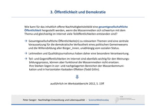 3. Öffentlichkeit und Demokratie


 Wie kann für das inhaltlich offene Nachhaltigkeitsleitbild eine gesamtgesellschaftliche
 Öffentlichkeit hergestellt werden, wenn die Massenmedien sich schwertun mit dem
 Thema und gleichzeitig im Internet viele Teilöffentlichkeiten entstanden sind?

    Gesamtgesellschaftliche Öffentlichkeite(n) zu relevanten Themen sind eine zentrale
    Voraussetzung für die demokratische Verfasstheit eines politischen Gemeinwesens
    und die Willensbildung aller Bürger_innen, unabhängig vom sozialen Status.
     Leitmedien und Qualitätsjournalismus haben daher eine besondere Verantwortung.
     Teil‐ und Gegenöffentlichkeiten im Internet sind ebenfalls wichtig für den Meinungs‐
     bildungsprozess, können aber funktional die Massenmedien nicht ersetzen. 
     Ihre Stärken liegen in vor‐ und nachgelagerten Bereichen der Massenkommuni‐
     kation und in horizontalen Kaskaden‐Effekten (Todd Gitlin).



                        ausführlich im Werkstattbericht 2012, S. 15ff




Peter Seeger:  Nachhaltige Entwicklung und Lebensqualität  ‐ ScienceWednesday
 