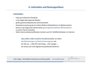 4. Leitmedien und Nutzungsmilieus

Leitmedien:
‐   hohe journalistische Standards
‐   in der Regel überregionale Medien
‐   große gesellschaftspolitische Aufmerksamkeit
‐   Kompetenzzuweisung durch andere Medien (Selbstreferenz im Mediensystem)
‐   können trotz begrenzter Nutzerzahlen gesamtgesellschaftliche Öffentlichkeiten
    zu einem Thema herstellen
‐   liefern kommunikationsstiftenden Content auch für Teilöffentlichkeiten im Internet.


           Dazu zählen neben einzelnen Rundfunkmedien vor allem 
           Qualitätszeitungen und Nachrichtenmagazine wie 
           SZ, FAZ, taz …/ DIE ZEIT, derFreitag …/ Der Spiegel …, 
           die heute auch viele digitale Ausspielkanäle bedienen.




Peter Seeger:  Nachhaltige Entwicklung und Lebensqualität  ‐ ScienceWednesday
 