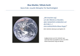 Blue Marble / Whole Earth 
Ikone Erde: visuelle Metapher für Nachhaltigkeit 




                              „Wir brachen auf, 
                              um den Mond zu erkunden, 
                              aber tatsächlich entdeckten wir
                              die Erde (…) 
                              eine zerbrechliche blaue Kugel.“ 
                              [H.H. Schmitt, Astronaut von Apollo 17]




                               [aufgenommen von H.H. Schmitt  kurz 
                               nach dem Start von Apollo 17 am 7.12.1972 ‐
                               letzter bemannter Flug zum Mond]
 