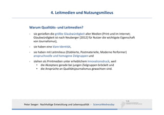 4. Leitmedien und Nutzungsmilieus


    Warum Qualitäts‐ und Leitmedien?
    ‐   sie genießen die größte Glaubwürdigkeit aller Medien (Print und im Internet; 
        Glaubwürdigkeit ist nach Neuberger [2012] für Nutzer die wichtigste Eigenschaft
        von Journalismus),
    ‐   sie haben eine klare Identität,
    ‐   sie haben mit Leitmilieus (Etablierte, Postmaterielle, Moderne Performer)
        anspruchsvolle und homogene Zielgruppen und
    ‐   stehen als Printmedien unter erheblichem Innovationsdruck, weil 
          • die Akzeptanz gerade bei jungen Zielgruppen bröckelt und 
          • die Ansprüche an Qualitätsjournalismus gewachsen sind. 




Peter Seeger:  Nachhaltige Entwicklung und Lebensqualität  ‐ ScienceWednesday
 