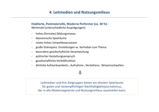 4. Leitmedien und Nutzungsmilieus

Etablierte, Postmaterielle, Moderne Performer (ca. 30 %) ‐
Merkmale (unterschiedliche Ausprägungen):
‐   hohes (formales) Bildungsniveau
‐   ökonomische Spielräume
‐   relativ hohes Umweltbewusstsein
‐   große Diskrepanz: Einstellungen vs. Verhalten zum Thema
‐   besondere gesellschaftliche Verantwortung
‐   politischer Gestaltungsanspruch
‐   gesellschaftliche Vorbildfunktion
‐   ähnliche Aufmerksamkeits‐, Aufnahme‐, Verstehens‐, Wissensschwellen. 




       Leitmedien und ihre Zielgruppen bieten am ehesten Spielräume 
        für guten und  kostenpflichtigen Nachhaltigkeitsjournalismus, 
     der in alle Mediensegmente und Nutzungsmilieus ausstrahlen kann. 
 