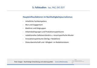 5. Fallstudien:  taz, FAZ, DIE ZEIT


            Haupteinflussfaktoren im Nachhaltigkeitsjournalismus:
            ‐   Inhaltliche Fachkompetenz 
            ‐   Mut und Engagement 
            ‐   Blattlinie und Zielgruppen
            ‐   Arbeitsbedingungen und Produktionsspielräume
            ‐   redaktionelles Selbstverständnis u. ressortspezifische Muster
            ‐   Innovationsspielräume (Verlag + Redaktion)
            ‐   Diskursbereitschaft und –fähigkeit im Redaktionsteam.




Peter Seeger:  Nachhaltige Entwicklung und Lebensqualität  ‐ ScienceWednesday
 