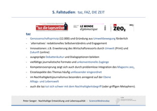 5. Fallstudien:  taz, FAZ, DIE ZEIT




  taz
  ‐   Genossenschaftsprinzip (12.000) und Gründung aus Umweltbewegung förderlich
  ‐   ´alternatives´ redaktionelles Selbstverständnis und Engagement
  ‐   Innovationen: z.B. Erweiterung des Wirtschaftsressorts durch Umwelt (Print) und
      Zukunft (online)
  ‐   ausgeprägte Debattenkultur und Dialogoptionen beleben
  ‐   vielfältige journalistische Formate und unkonventionelle Zugänge
  ‐   Kompetenzvorsprung zeigt sich auch durch problemlose Integration des Magazins zeo2
  ‐   Einzelaspekte des Themas häufig umfassender eingeordnet
  ‐   im Nachhaltigkeitsjournalismus besonders anregend auf der Ebene 
      Alltags‐ und Lebenswelt
  ‐   auch die taz tut sich schwer mit dem Nachhaltigkeitsbegriff (oder griffigen Metaphern).



Peter Seeger:  Nachhaltige Entwicklung und Lebensqualität  ‐ ScienceWednesday
 