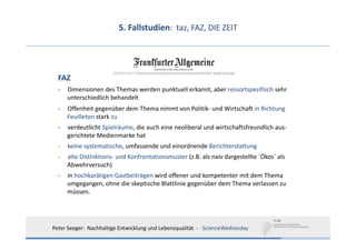 5. Fallstudien:  taz, FAZ, DIE ZEIT




  FAZ
  ‐   Dimensionen des Themas werden punktuell erkannt, aber ressortspezifisch sehr
      unterschiedlich behandelt
  ‐   Offenheit gegenüber dem Thema nimmt von Politik‐ und Wirtschaft in Richtung 
      Feuilleton stark zu
  ‐   verdeutlicht Spielräume, die auch eine neoliberal und wirtschaftsfreundlich aus‐
      gerichtete Medienmarke hat
  ‐   keine systematische, umfassende und einordnende Berichterstattung
  ‐   alte Distinktions‐ und Konfrontationsmuster (z.B. als naiv dargestellte ´Ökos´ als
      Abwehrversuch)
  ‐   in hochkarätigen Gastbeiträgen wird offener und kompetenter mit dem Thema 
      umgegangen, ohne die skeptische Blattlinie gegenüber dem Thema verlassen zu 
      müssen.




Peter Seeger:  Nachhaltige Entwicklung und Lebensqualität  ‐ ScienceWednesday
 