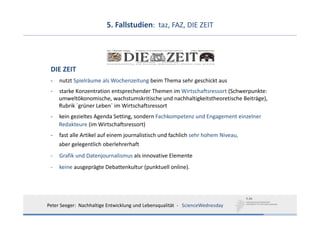 5. Fallstudien:  taz, FAZ, DIE ZEIT




 DIE ZEIT
 ‐   nutzt Spielräume als Wochenzeitung beim Thema sehr geschickt aus
 ‐   starke Konzentration entsprechender Themen im Wirtschaftsressort (Schwerpunkte:
     umweltökonomische, wachstumskritische und nachhaltigkeitstheoretische Beiträge),
     Rubrik ´grüner Leben´ im Wirtschaftsressort
 ‐   kein gezieltes Agenda Setting, sondern Fachkompetenz und Engagement einzelner
     Redakteure (im Wirtschaftsressort)
 ‐   fast alle Artikel auf einem journalistisch und fachlich sehr hohem Niveau, 
     aber gelegentlich oberlehrerhaft
 ‐   Grafik und Datenjournalismus als innovative Elemente
 ‐   keine ausgeprägte Debattenkultur (punktuell online).




Peter Seeger:  Nachhaltige Entwicklung und Lebensqualität  ‐ ScienceWednesday
 