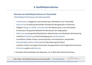 6. Qualitätsjournalismus

Elemente von Qualitätsjournalismus im Themenfeld 
´Nachhaltige Entwicklung und Lebensqualität´

‐   Fachkompetenz, Engagement und Verankerung im Wertekanon zum Themenfeld
‐   Sensorium zur Einordnung wechselnder thematischer Bezugspunkte im Zeitverlauf
‐   Fähigkeit, Bezüge zur Alltags‐ und Lebenswelt der Mediennutzer_innen herzustellen
‐   Einordnung in das gesellschaftspolitische Bewusstsein der Zielgruppe(n)
‐   Differenzierung von gesellschaftspolitischer, ökonomischer und individueller Verantwortung
‐   inhaltliche Verknüpfung und Berücksichtigung von Zukunftsaspekten
‐   Unsichtbares sichtbar machen, veranschaulichen, herunterbrechen, weiterdrehen
‐   Glaubwürdigkeit und Sensibilität (z.B. bei Überforderung der Nutzer)
‐   analytisch, kritisch und zugleich konstruktiv, lösungsorientiert und anregend kommunizieren
‐   Orientierung geben und aktivieren. 

    Konkreter Kriterienkatalog in der Diskussion, z.B. im Blick über Deutschland hinaus 


Peter Seeger:  Nachhaltige Entwicklung und Lebensqualität  ‐ ScienceWednesday
 