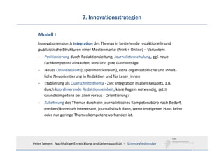 7. Innovationsstrategien

   Modell I
   Innovationen durch Integration des Themas in bestehende redaktionelle und 
   publizistische Strukturen einer Medienmarke (Print + Online) – Varianten:
   ‐   Positionierung durch Redaktionsleitung, Journalistenschulung, ggf. neue 
       Fachkompetenz einkaufen, verstärkt gute Gastbeiträge
   ‐   Neues Onlineressort (Experimentierraum), erste organisatorische und inhalt‐
       liche Neuorientierung in Redaktion und für Leser_innen
   ‐   Etablierung als Querschnittsthema ‐ Ziel: Integration in allen Ressorts, z.B. 
       durch koordinierende Redaktionseinheit, klare Regeln notwendig, setzt
       Grundkompetenz bei allen voraus ‐ Orientierung?
   ‐   Zulieferung des Themas durch ein journalistisches Kompetenzbüro nach Bedarf,
       medienökonmisch interessant, journalistisch dann, wenn im eigenen Haus keine
       oder nur geringe Themenkompetenz vorhanden ist.




Peter Seeger:  Nachhaltige Entwicklung und Lebensqualität  ‐ ScienceWednesday
 