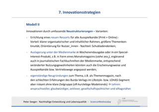 7. Innovationsstrategien

  Modell II
  Innovationen durch umfassende Neustrukturierungen – Varianten: 

  ‐   Errichtung eines neuen Ressorts für alle Ausspielkanäle (Print + Online) ‐
      Vorteil: klarer organisatorischer und inhaltlicher Rahmen, größere Themenkon‐
      tinuität, Orientierung für Nutzer_innen ‐ Nachteil: Schubladendenken;

  ‐   Auslagerung unter der Medienmarke in Wochenendausgabe oder in ein Special‐
      Interest‐Produkt, z.B. in Form eines Monatsmagazins (siehe zeo2), ergänzend
      auch in journalistischen Fachbuchreihen der Medienmarke, entsprechend
      veränderter Nutzungsgewohnheiten könnten auch die Erscheinungsweise und
      Ausspielkanäle bzw. Vertriebswege angepasst werden;

  ‐   eigenständige Neugründungen zum Thema, z.B. als Themenmagazin, nach
      den schlechten Erfahrungen des Burda‐Verlags im Lifestyle‐ bzw. LOHAS‐Segment
      aber riskant ohne klare Zielgruppe (oft kurzlebige Modetrends) Lehren:
      anspruchsvoller, glaubwürdiger, zeitloser, gesellschaftspolitischer und alltagsnäher.



Peter Seeger:  Nachhaltige Entwicklung und Lebensqualität  ‐ ScienceWednesday
 