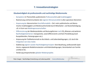 7. Innovationsstrategien

Glaubwürdigkeit als professionelle und nachhaltige Medienmarke
‐   Kompetenz im Themenfeld, publizistische Professionalität und Unabhängigkeit
‐   Realisierung und Kommunikation der eigenen Klimaneutralität in allen operativen Bereichen
‐   Anpassung der ökonomischen Geschäftsmodelle – Ziel: mehr publizistische und ökono‐
    mische Unabhängigkeit und Markenauthentizität durch Mitarbeiter‐ und Nutzerbeteiligung, 
    z.B. in Form von Mediengenossenschaften
‐   Differenzierung der Medienprodukte und Nutzungsformen nach CO2‐Bilanzen und weiteren
    Nachhaltigkeitskriterien: transparente, sozial differenzierte und faire Preisbildung (nach
    Ausspielkanälen, Nutzergruppen etc.)
‐   Anpassung der Publikationsmodi an die Arbeits‐ und Lebensbedingungen, z.B. durch die 
    Integration von slow media
‐   Etablierung eigener sozialer Nachhaltigkeitsprinzipien: faire Bezahlung, professionelle Spiel‐
    räume, angepasste Redaktionsstatuten und Arbeitsbedingungen, Vereinbarkeit von Familie 
    und Beruf etc.
‐   Förderung entsprechender globaler Medienprojekte. 


Peter Seeger:  Nachhaltige Entwicklung und Lebensqualität  ‐ ScienceWednesday
 