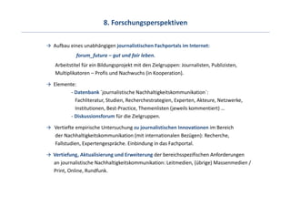 8. Forschungsperspektiven

Aufbau eines unabhängigen journalistischen Fachportals im Internet:
          forum_futura – gut und fair leben.
Arbeitstitel für ein Bildungsprojekt mit den Zielgruppen: Journalisten, Publizisten,
Multiplikatoren – Profis und Nachwuchs (in Kooperation).

Elemente:
       ‐ Datenbank ´journalistische Nachhaltigkeitskommunikation´: 
         Fachliteratur, Studien, Recherchestrategien, Experten, Akteure, Netzwerke,
         Institutionen, Best‐Practice, Themenlisten (jeweils kommentiert) …
       ‐ Diskussionsforum für die Zielgruppen.

Vertiefte empirische Untersuchung zu journalistischen Innovationen im Bereich
der Nachhaltigkeitskommunikation (mit internationalen Bezügen): Recherche, 
Fallstudien, Expertengespräche. Einbindung in das Fachportal.

Vertiefung, Aktualisierung und Erweiterung der bereichsspezifischen Anforderungen
an journalistische Nachhaltigkeitskommunikation: Leitmedien, (übrige) Massenmedien / 
Print, Online, Rundfunk.
 