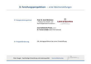 8. Forschungsperspektiven  – erste Weichenstellungen




    Kooperationspartner             Prof. Dr. Gerd Michelsen
                                    ‐ Professur für Umwelt‐ und 
                                    Nachhaltigkeitskommunikation ‐


                                    Journalistische Praxis, u.a.:  
                                    Dr. Torsten Schäfer (GEO International)




    Projektförderung                Lfd. Antragsverfahren bei einer Privatstiftung




Peter Seeger:  Nachhaltige Entwicklung und Lebensqualität  ‐ ScienceWednesday
 