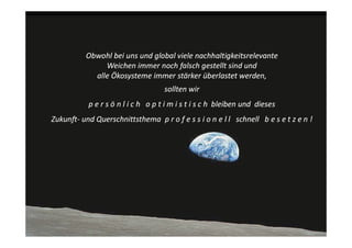 Obwohl bei uns und global viele nachhaltigkeitsrelevante 
                Weichen immer noch falsch gestellt sind und 
             alle Ökosysteme immer stärker überlastet werden, 
                                      sollten wir 
            p e r s ö n l i c h   o p t i m i s t i s c h  bleiben und  dieses
Zukunft‐ und Querschnittsthema  p r o f e s s i o n e l l schnell   b e s e t z e n !
 