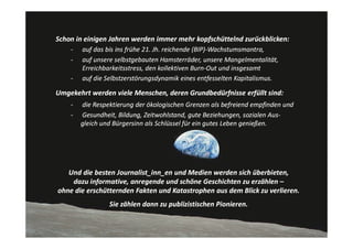 Schon in einigen Jahren werden immer mehr kopfschüttelnd zurückblicken:
    ‐   auf das bis ins frühe 21. Jh. reichende (BIP)‐Wachstumsmantra,
    ‐   auf unsere selbstgebauten Hamsterräder, unsere Mangelmentalität, 
        Erreichbarkeitsstress, den kollektiven Burn‐Out und insgesamt
    ‐   auf die Selbstzerstörungsdynamik eines entfesselten Kapitalismus.

Umgekehrt werden viele Menschen, deren Grundbedürfnisse erfüllt sind:
    ‐   die Respektierung der ökologischen Grenzen als befreiend empfinden und
    ‐   Gesundheit, Bildung, Zeitwohlstand, gute Beziehungen, sozialen Aus‐
        gleich und Bürgersinn als Schlüssel für ein gutes Leben genießen.




   Und die besten Journalist_inn_en und Medien werden sich überbieten,
    dazu informative, anregende und schöne Geschichten zu erzählen –
ohne die erschütternden Fakten und Katastrophen aus dem Blick zu verlieren.
                 Sie zählen dann zu publizistischen Pionieren.
 