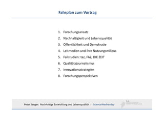 Fahrplan zum Vortrag



                            1. Forschungsansatz
                            2. Nachhaltigkeit und Lebensqualität
                            3. Öffentlichkeit und Demokratie
                            4. Leitmedien und ihre Nutzungsmilieus
                            5. Fallstudien: taz, FAZ, DIE ZEIT
                            6. Qualitätsjournalismus
                            7. Innovationsstrategien
                            8. Forschungsperspektiven




Peter Seeger:  Nachhaltige Entwicklung und Lebensqualität  ‐ ScienceWednesday
 