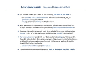 1. Forschungsansatz  ‐ Ideen und Fragen am Anfang


Für Andrew Revkin (NY‐Times) ist sustainability „the story of our time“ –
  ‐ ein Zukunfts‐ und Querschnittshema, mit dem sich Journalist_inn_en
    profilieren könn(t)en und sich 
  ‐ neue publizistische Märkte erschließen ließen.

Aber warum tun sich Journalisten und Medien selbst in ´Öko‐Deutschland´ so
schwer mit dem Thema Nachhaltigkeit? Ist es publizistisch nicht vermittelbar?

Taugt der Nachhaltigkeitsbegriff noch als gesellschaftliches und publizistisches
Leitbild – oder ist er durch Werbung und Marketing entstellt? Alternativen?

Warum reagieren wir persönlich und die Gesellschaft so träge auf Klimawandel, 
Peak Oil, Artensterben, Generationen(un)gerechtigkeit, vermeintliche Wachstums‐
und Beschleunigungszwänge, zunehmende Entfremdung, wachsende soziale  
Ungleichheit bei uns und global
… obwohl wir seit Jahren (fast) alles wissen?

Und immer mehr Menschen fragen sich: „Was ist wichtig für ein gutes Leben?“
 