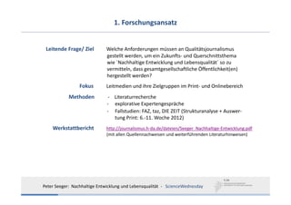 1. Forschungsansatz


 Leitende Frage/ Ziel         Welche Anforderungen müssen an Qualitätsjournalismus
                              gestellt werden, um ein Zukunfts‐ und Querschnittsthema 
                              wie ´Nachhaltige Entwicklung und Lebensqualität´ so zu 
                              vermitteln, dass gesamtgesellschaftliche Öffentlichkeit(en) 
                              hergestellt werden?
                 Fokus        Leitmedien und ihre Zielgruppen im Print‐ und Onlinebereich
            Methoden          ‐ Literaturrecherche
                              ‐ explorative Expertengespräche
                              ‐ Fallstudien: FAZ, taz, DIE ZEIT (Strukturanalyse + Auswer‐
                                tung Print: 6.‐11. Woche 2012)
    Werkstattbericht          http://journalismus.h‐da.de/dateien/Seeger_Nachhaltige‐Entwicklung.pdf
                              (mit allen Quellennachweisen und weiterführenden Literaturhinweisen)




Peter Seeger:  Nachhaltige Entwicklung und Lebensqualität  ‐ ScienceWednesday
 