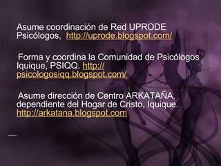 Asume coordinación de Red UPRODE Psicólogos,   http :// uprode.blogspot.com /   Forma y coordina la Comunidad de Psicólogos Iquique, PSIQQ.  http :// psicologosiqq.blogspot.com /   Asume dirección de Centro ARKATAÑA, dependiente del Hogar de Cristo, Iquique.  http://arkatana.blogspot.com 