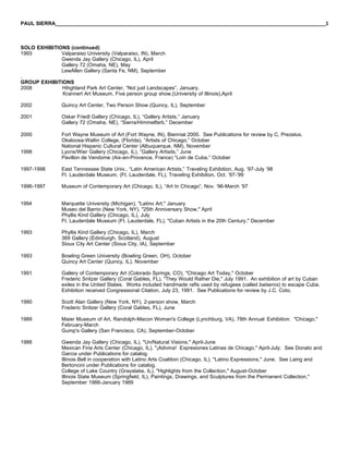 PAUL SIERRA______________________________________________________________________________________________3



SOLO EXHIBITIONS (continued)
1993          Valparaiso University (Valparaiso, IN), March
              Gwenda Jay Gallery (Chicago, IL), April
              Gallery 72 (Omaha, NE), May
              LewAllen Gallery (Santa Fe, NM), September
.
GROUP EXHIBITIONS
2008          Hihghland Park Art Center, “Not just Landscapes”, January.
              Krannert Art Museum, Five person group show,(University of Illinois),April

2002             Quincy Art Center, Two Person Show (Quincy, IL), September

2001             Oskar Friedl Gallery (Chicago, IL), “Gallery Artists,” January
                 Gallery 72 (Omaha, NE), “Sierra/Himmelfarb,” December

2000             Fort Wayne Museum of Art (Fort Wayne, IN), Biennial 2000. See Publications for review by C, Prezelus.
                 Okaloosa-Waltin College, (Florida), “Artists of Chicago,” October
                 National Hispanic Cultural Center (Albuquerque, NM), November
1998             Lyons/Wier Gallery (Chicago, IL), “Gallery Artisits,” June
                 Pavillon de Vendome (Aix-en-Provence, France) “Loin de Cuba,” October

1997-1998        East Tennessee State Univ., “Latin American Artists,” Traveling Exhibition, Aug. ‘97-July ‘98
                 Ft. Lauderdale Museum, (Ft. Lauderdale, FL), Traveling Exhibition, Oct. ‘97-’99

1996-1997        Museum of Contemporary Art (Chicago, IL), “Art In Chicago”, Nov. ‘96-March ‘97


1994             Marquette University (Michigan), "Latino Art," January
                 Museo del Barrio (New York, NY), "25th Anniversary Show," April
                 Phyllis Kind Gallery (Chicago, IL), July
                 Ft. Lauderdale Museum (Ft. Lauderdale, FL), "Cuban Artists in the 20th Century," December

1993             Phyllis Kind Gallery (Chicago, IL), March
                 369 Gallery (Edinburgh, Scotland), August
                 Sioux City Art Center (Sioux City, IA), September

1993             Bowling Green University (Bowling Green, OH), October
                 Quincy Art Center (Quincy, IL), November

1991             Gallery of Contemporary Art (Colorado Springs, CO), "Chicago Art Today," October
                 Frederic Snitzer Gallery (Coral Gables, FL), "They Would Rather Die," July 1991. An exhibition of art by Cuban
                 exiles in the Untied States. Works included handmade rafts used by refugees (called balseros) to escape Cuba.
                 Exhibition received Congressional Citation, July 23, 1991. See Publications for review by J.C. Coto.

1990             Scott Alan Gallery (New York, NY), 2-person show, March
                 Frederic Snitzer Gallery (Coral Gables, FL), June

1989             Maier Museum of Art, Randolph-Macon Woman's College (Lynchburg, VA), 78th Annual Exhibition: "Chicago,"
                 February-March
                 Gump's Gallery (San Francisco, CA), September-October

1988             Gwenda Jay Gallery (Chicago, IL), "Un/Natural Visions," April-June
                 Mexican Fine Arts Center (Chicago, IL), "¡Adivina! Expresiones Latinas de Chicago," April-July. See Donato and
                 Garcia under Publications for catalog.
                 Illinois Bell in cooperation with Latino Arts Coalition (Chicago, IL), "Latino Expressions," June. See Laing and
                 Bertoncini under Publications for catalog.
                 College of Lake Country (Grayslake, IL), "Highlights from the Collection," August-October
                 Illinois State Museum (Springfield, IL), Paintings, Drawings, and Sculptures from the Permanent Collection,"
                 September 1988-January 1989
 