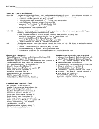 PAUL SIERRA______________________________________________________________________________________________5



TRAVELING EXHIBITIONS (continued)
1987-1989    "Hispanic Art in the Untied States: Thirty Contemporary Painters and Sculptors," a group exhibition sponsored by
             the Corcoran Gallery of Art. See Beardsley and Livingston under Publications for catalog.
             • Museum of Fine Arts (Houston, TX), May-July 1987
             • Corcoran Gallery of Art (Washington, D.C.), October 1987-January 1988
             • Lowe Art Museum, University of Miami, April-June 1988
             • Museum of Fine Arts (Santa Fe, NM), July-October 1988
             • Los Angeles County Museum, February-April 1989
             • Brooklyn Museum, June-September 1989

1987-1988       "Outside Cuba," a group exhibition representing five generations of Cuban artists in exile sponsored by Rutgers
                University. See catalog listed under Publications below.
                • Jane Voorhees Zimmerli Art Museum, Rutgers University (New Brunswick, NJ), May 1987
                • Museum of Contemporary Hispanic Art (New York, NY), June-August 1987
                • Miami University (Oxford, OH), October-December 1987
                • Museo de Arte de Ponce (Ponce, Puerto Rico), April-June 1988
                • Center for the Fine Arts (Miami. FL), October-December 1988
1988            "Expresiones Hispanas," 1988 Coors National Hispanic Arts Exhibit and Tour. See Acosta et al under Publications
                for catalog.
                • Mexican Cultural Institute (San Antonio, TX, May-June 1988
                • Southwest Museum (Los Angeles, CA), July-September 1988
                • Arvada Center for the Arts and Humanities (Arvada, CO), October-November 1988


COLLECTIONS – MUSEUMS                                                    COLLECTIONS – CORPORATE/INSTITUTIONAL
• National Museum of American Art, Smithsonian, Washington D.C.          • Anheuser-Busch Corporate Collection, St. Louis, MO
• Museum of Contemporary Art, Chicago, IL                                • Arthur Andersen Corporate Collection, Chicago, IL
• Mary and Leigh Block Museum of Art, Northwestern Univ., Evanston, IL   • AT&T Corp. Collection, Chicago, IL & New York, NY
• Snite Museum of Art, Notre Dame Univ., Notre Dame, IN                  • Buena Vista College, Storm Lake, IA
• Fort Lauderdale Museum, Fort Lauderdale, FL                            • Cintas Collection, International University, Miami, FL
• Lowe Art Museum, Coral Gables, FL                                      • College of Lake Country, Grayslake, IL
• Latino Museum of Art & Culture, Los Angeles, CA                        • Harold Washington Library, Chicago, IL
• Illinois State Museum, Springfield, IL                                 • Kemper Group Corporate Collection, Long Grove, IL
• Museo del Barrio, New York, NY                                         • McDonald's Corp., Fine Art Collection, Oakbrook, IL
• Brauer Museum of Art, Valparaiso, IN                                   • W.M. Mercer, Inc., Chicago, IL
• Mitchell Museum, Mt. Vernon, IL                                         McCormick Place, Chicago, IL.
• Kirkland Gallery, Millikin University, Decatur, IL                      Bryan Cave Corporate Collection, Chicago,IL.
•


GUEST SPEAKER / VISITING ARTIST
• Art Institute of Chicago, Chicago, IL
• Bowling Green University, Bowling Green, OH
• Buena Vista College, Storm Lake, IA
• Southern Illinois University, Carbondale, IL
• University of Nebraska, Omaha, NE
• University of South Dakota, Vermillion, SD
• Butler Museum of Art, Youngstown, OH
• McDonough Museum of Art, Youngstown, OH
• Latino Museum of Art & Culture, Los Angeles, CA
• Indiana State University, Terre Haute, IN
• Terra Museum, Chicago, IL
• Florida International University, Miami, FL
• St. Francis University, Fort Wayne, IN
 