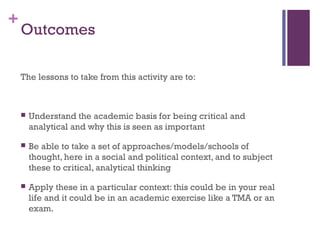 +
Outcomes
The lessons to take from this activity are to:
 Understand the academic basis for being critical and
analytical and why this is seen as important
 Be able to take a set of approaches/models/schools of
thought, here in a social and political context, and to subject
these to critical, analytical thinking
 Apply these in a particular context: this could be in your real
life and it could be in an academic exercise like a TMA or an
exam.
 