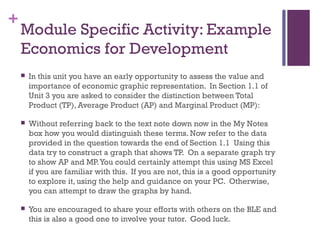 +
Module Specific Activity: Example
Economics for Development
 In this unit you have an early opportunity to assess the value and
importance of economic graphic representation. In Section 1.1 of
Unit 3 you are asked to consider the distinction between Total
Product (TP), Average Product (AP) and Marginal Product (MP):
 Without referring back to the text note down now in the My Notes
box how you would distinguish these terms. Now refer to the data
provided in the question towards the end of Section 1.1 Using this
data try to construct a graph that shows TP. On a separate graph try
to show AP and MP.You could certainly attempt this using MS Excel
if you are familiar with this. If you are not, this is a good opportunity
to explore it, using the help and guidance on your PC. Otherwise,
you can attempt to draw the graphs by hand.
 You are encouraged to share your efforts with others on the BLE and
this is also a good one to involve your tutor. Good luck.
 