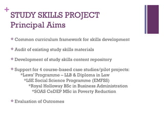 +
STUDY SKILLS PROJECT
Principal Aims
 Common curriculum framework for skills development
 Audit of existing study skills materials
 Development of study skills content repository
 Support for 4 course-based case studies/pilot projects:
*Laws’ Programme – LLB & Diploma in Law
*LSE Social Science Programme (EMFSS)
*Royal Holloway BSc in Business Administration
*SOAS CeDEP MSc in Poverty Reduction
 Evaluation of Outcomes
 