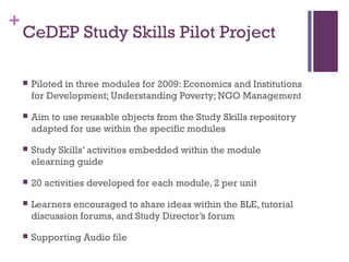 +
CeDEP Study Skills Pilot Project
 Piloted in three modules for 2009: Economics and Institutions
for Development; Understanding Poverty; NGO Management
 Aim to use reusable objects from the Study Skills repository
adapted for use within the specific modules
 Study Skills’ activities embedded within the module
elearning guide
 20 activities developed for each module, 2 per unit
 Learners encouraged to share ideas within the BLE, tutorial
discussion forums, and Study Director’s forum
 Supporting Audio file
 