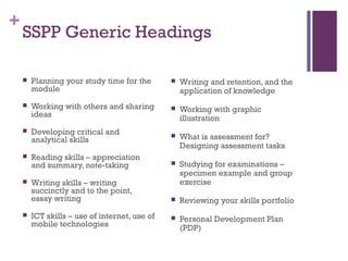 +
SSPP Generic Headings
 Planning your study time for the
module
 Working with others and sharing
ideas
 Developing critical and
analytical skills
 Reading skills – appreciation
and summary, note-taking
 Writing skills – writing
succinctly and to the point,
essay writing
 ICT skills – use of internet, use of
mobile technologies
 Writing and retention, and the
application of knowledge
 Working with graphic
illustration
 What is assessment for?
Designing assessment tasks
 Studying for examinations –
specimen example and group
exercise
 Reviewing your skills portfolio
 Personal Development Plan
(PDP)
 