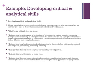 +
Example: Developing critical &
analytical skills
 Developing critical and analytical skills
 Please spend a few minutes reading the following paragraphs about what we mean when we
ask you to be able to deal with issues in a critical and analytical manner.
 What ‘being critical’ does not mean
 *Being critical is not the same as ‘criticising’ or ‘criticism’, i.e. making negative comments,
being ‘against’ something. In asking students to ‘be critical’, we are not saying that they should
always be expressing censure or disapproval.The meaning of ‘critical’ in the academic context
is thus different from everyday language.
 *Being critical may lead to criticism but being critical is the step before criticism, the point of
standing back, considering, observing, assessing.
 *Being critical does not mean adopting any specific political position.
 *Being critical is not the same as being rude.
 *Being critical does not mean automatically rejecting everything you hear or read. It means
assessing the value of what is offered and also looking for other approaches or perspectives.
 