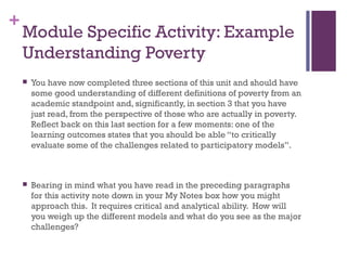 +
Module Specific Activity: Example
Understanding Poverty
 You have now completed three sections of this unit and should have
some good understanding of different definitions of poverty from an
academic standpoint and, significantly, in section 3 that you have
just read, from the perspective of those who are actually in poverty.
Reflect back on this last section for a few moments: one of the
learning outcomes states that you should be able “to critically
evaluate some of the challenges related to participatory models”.
 Bearing in mind what you have read in the preceding paragraphs
for this activity note down in your My Notes box how you might
approach this. It requires critical and analytical ability. How will
you weigh up the different models and what do you see as the major
challenges?
 