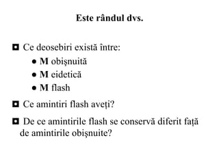 Este rândul dvs. ◘  Ce deosebiri există între: ●  M  obişnuită ●  M  eidetică ●  M  flash  ◘  Ce amintiri flash aveţi? ◘  De ce amintirile flash se conservă diferit fa ţ ă de amintirile obi ş nuite? 