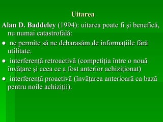 Uitarea Alan D. Baddeley  (1994): uitarea poate fi şi benefică, nu numai catastrofală:  ●  ne permite să ne debarasăm de informaţiile fără utilitate.  ●  interferenţă retroactivă (competiţia între o nouă învăţare şi ceea ce a fost anterior achiziţionat) ●  interferenţă proactivă (învăţarea anterioară ca bază pentru noile achiziţii).   