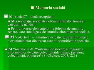 ■  Memoria socială ◙  M  “socială” – două accepţiuni: ◘  M  a societăţii: societatea oferă indivizilor limba şi categoriile gândirii. ◘  Pentru fixarea elementelor ne folosim de anumite repere, care sunt legate de anumite circumstanţe sociale. ◙  M  “ colectivă” –  amintirea de către grupurilor umane a evenimentelor din trecut care au semnificaţie specială. ▲  M  “socială” = df. “Sistemul de stocare şi regăsire a informaţiilor de către colectivităţile umane (grupuri, colectivităţi, popoare)” (S. Chelcea, 2003, 221) 