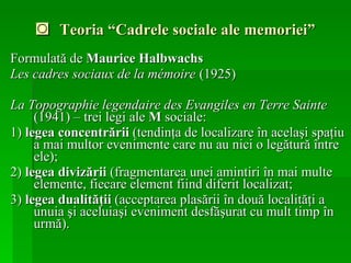 ◙  Teoria “Cadrele sociale ale memoriei” Formulată de  Maurice Halbwachs   Les cadres sociaux de la mémoire   (1925) La Topographie legendaire des Evangiles en Terre Sainte  (1941) – trei legi ale  M  sociale: 1)  legea concentrării  (tendinţa de localizare în acelaşi spaţiu a mai multor evenimente care nu au nici o legătură între ele);  2)  legea divizării  (fragmentarea unei amintiri în mai multe elemente, fiecare element fiind diferit localizat;  3)  legea dualităţii  (acceptarea plasării în două localităţi a unuia şi aceluiaşi eveniment desfăşurat cu mult timp în urmă).   