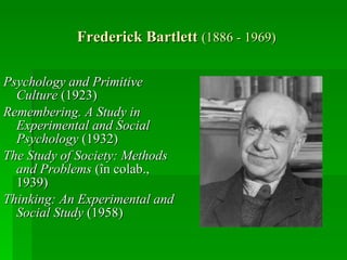 Frederick Bartlett  (1886 - 1969) Psychology and Primitive Culture  (1923)  Remembering. A Study in Experimental and Social Psychology  (1932) The Study of Society: Methods and Problems  (în colab., 1939)  Thinking: An Experimental and Social Study  (1958) 