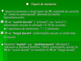 ■  Tipuri de memorie ▼  Ipoteza existenţei a două tipuri de  M , susţinută de cazurile de “amnezie anterogradă” datorată leziunilor hipotalamusului .   ◙  M  de “ scurtă durată ” ( “primară”   sau “activă” )  –  informaţiile stocate în ultimele 15-20 de secunde. ◘  Capacitatea de memorare: 7  ±  2 elemente. ◙  M  de “ lungă durată ” (informaţiile stocate cu mult timp în trecut) ▲ Modelul  “modal “  sau  “ multimemorie ” ( Richard C .  Atkinson  şi  Richard Shiffrin, 1968 ): informaţiile stocate în  M  de “scurtă   durată” se transferă în  M  de “lungă durată ”.   