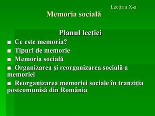 Lecţia a X-a Memoria socială Planul lecţiei ■  Ce este memoria? ■  Tipuri de memorie ■  M emoria socială ■  Organizarea şi reorganizarea socială a  memoriei ■  Reorganizarea memoriei sociale în tranziţia postcomunisă din România   