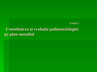   Lecţia 2     Constituirea   şi   evoluţia psihosociologiei  pe plan mondial  