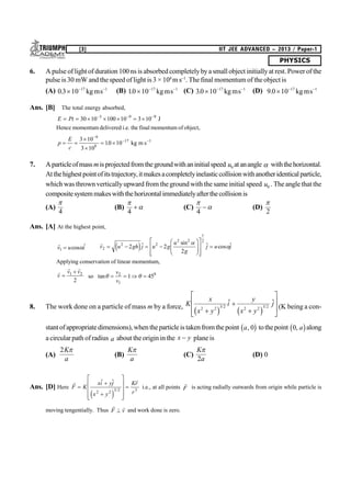 PHYSICS
[3] IIT JEE ADVANCED – 2013 / Paper-1
6. A pulse of light of duration 100 ns is absorbedcompletelybya small object initiallyat rest.Power of the
pulse is 30 mW and thespeed of light is 3 × 108
m s–1
. The final momentum of the object is
(A) 03 10 17 1
.   
kgms (B) 10 10 17 1
.   
kgms (C) 30 10 17 1
.   
kgms (D) 9 0 10 17 1
.   
kgms
Ans. [B] The total energy absorbed,
E Pt        
30 10 100 10 3 103 9 9
J
Hence momentum delivered i.e. the final momentum of object,
p
E
c
 


 

 3 10
3 10
10 10
9
8
17 1
. kg m s
7. Aparticleofmassmisprojectedfromthegroundwithaninitialspeed u0 atanangle  withthehorizontal.
Atthehighestpointofitstrajectory,itmakesacompletelyinelasticcollisionwithanotheridenticalparticle,
which was thrownverticallyupward from theground with the same initial speed u0 . The angle that the
compositesystemmakeswiththehorizontalimmediatelyafterthecollisionis
(A)

4
(B)


4
 (C)


4
 (D)

2
Ans. [A] At the highest point,

v u i1  cos 

v u gh j u g
u
g
j u j2
2 2
2 2
1
2
2 2
2
   
F
HG
I
KJ
L
N
MM
O
Q
PP
e j sin  cos 

Applying conservation of linear momentum,

 
v
v v

1 2
2
so tan    
v
v
2
1
0
1 45
8. The work done on a particle of mass m by a force, K
x
x y
i
y
x y
j
2 2 3 2 2 2 3 2



L
N
MM
O
Q
PPc h c h/ /
 
(K being a con-
stantofappropriatedimensions),whentheparticleis takenfromthepoint a, 0b g tothepoint 0, ab galong
a circular path of radius a about theorigin in the x y plane is
(A)
2K
a

(B)
K
a

(C)
K
a

2
(D) 0
Ans. [D] Here
 
F K
xi yj
x y
Kr
r



L
N
MMM
O
Q
PPP

 
/2 2 3 2 3
e j
i.e., at all points

F is acting radially outwards from origin while particle is
moving tengentially. Thus
 
F v and work done is zero.
 