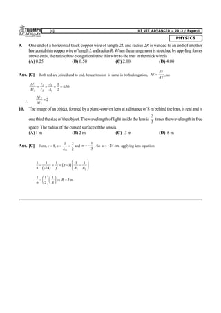 PHYSICS
[4] IIT JEE ADVANCED – 2013 / Paper-1
9. One end of a horizontal thick copper wire of length 2L and radius 2R is welded to an end of another
horizontalthincopperwireoflengthLandradiusR.Whenthearrangementisstretchedbyappylingforces
at twoends, the ratio oftheelongationin thethin wire tothethat in the thickwire is
(A) 0.25 (B) 0.50 (C) 2.00 (D) 4.00
Ans. [C] Both rod are joined end to end, hence tension is same in both elongation, 


F
AY
, so






1
2
1
2
2
1
1
2
050   
A
A
.





2
1
2
10. The image ofan object, formed bya plano-convex lens at a distance of 8 m behind the lens, is real and is
one third thesize of the object. Thewavelength of light inside thelens is
2
3
times the wavelengthin free
space. The radius of the curved surface ofthe lens is
(A) 1 m (B) 2 m (C) 3 m (D) 6 m
Ans. [C] Here, v n  8
3
20
,


and m  
1
3
. So u  24 cm, applying lens equation
1
8
1
24
1
1
1 1
1 2


   
F
HG
I
KJb g b gf
n
R R
1
6
1
2
1
3
F
HG I
KJ F
HG I
KJ 
R
R m
 