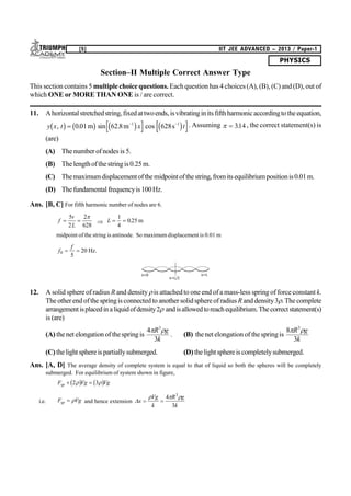 PHYSICS
[5] IIT JEE ADVANCED – 2013 / Paper-1
Section–II Multiple Correct Answer Type
This section contains 5 multiple choice questions. Each question has 4 choices (A), (B), (C) and (D), out of
which ONE or MORE THAN ONE is / are correct.
11. Ahorizontalstretchedstring,fixedattwoends,isvibratinginitsfifthharmonicaccordingtotheequation,
y x t x t, . sin . cosb g b g c h c h  
0 01 62 8 628 1
m m s1 . Assuming   314. , the correct statement(s) is
(are)
(A) The number of nodes is 5.
(B) The lengthofthestringis0.25 m.
(C) Themaximumdisplacementofthemidpointofthestring,fromitsequilibriumpositionis0.01m.
(D) Thefundamental frequencyis100Hz.
Ans. [B, C] For fifth harmonic number of nodes are 6.
f
v
L
 
5
2
2
628

 L  
1
4
025. m
midpoint of the string is antinode. So maximum displacement is 0.01 m
f
f
0
5
20  Hz.
x=L/2
x=Lx=0
12. A solid sphere of radius R and densityis attachedto one end of a mass-less spring of force constant k.
The other endofthe springis connectedto anothersolidsphereof radius R anddensity3.Thecomplete
arrangementisplacedinaliquidofdensity2andisallowedtoreachequilibrium.Thecorrectstatement(s)
is (are)
(A) thenet elongation of thespringis
4
3
3
 R g
k
. (B) thenet elongation of thespringis
8
3
3
 R g
k
(C)thelight sphereis partiallysubmerged. (D)thelight sphereis completelysubmerged.
Ans. [A, D] The average density of complete system is equal to that of liquid so both the spheres will be completely
submerged. For equilibrium of system shown in figure,
F Vg Vgsp  2 3 b g b g
i.e. F Vgsp   and hence extension x
Vg
k
R g
k
 
  4
3
3
 