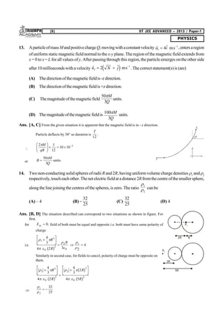 PHYSICS
[6] IIT JEE ADVANCED – 2013 / Paper-1
13. AparticleofmassMandpositivechargeQ,movingwithaconstantvelocity

u i1
1
4  ms ,entersaregion
of uniform static magnetic field normal to the x-y plane. The region of the magnetic field extends from
x = 0 to x = L for all values of y. After passingthrough this region,the particle emerges onthe other side
after 10milliseconds with a velocity

u i j2
1
2 3   d i ms . The correct statement(s) is (are)
(A) Thedirectionofthemagneticfieldis -z direction.
(B) Thedirectionofthemagneticfieldis +z direction.
(C) Themagnitudeofthemagneticfield
50
3
M
Q
units.
(D) Themagnitudeofthemagneticfieldis
100
3
M
Q
units.
Ans. [A, C] From the given situation it is apparent that the magnetic field is in - z direction.
Particle deflects by 30° so duration is
T
12
.

2 1
12
10 10 3M
qB
F
HG I
KJ   
or B
M
Q

50
3

units.
14. Two non-conducting solid spheres of radii R and2R, havinguniform volume charge densities 1
and 2
respectively,toucheachother.Thenetelectricfieldat adistance2Rfromthecentreofthesmallersphere,
alongthe line joiningthe centres of the spheres, is zero. The ratio


1
2
can be
(A) – 4 (B)
32
25
(C)
32
25
(D) 4
Ans. [B, D] The situation described can correspond to two situations as shown in figure. For
first,
for Ep1
0 , field of both must be equal and opposite i.e. both must have same polarity of
charge
i.e.
 
 




1
3
0
2
2
0
1
4
3
4 2 3 2
4

L
NM O
QP   
R
R
R
b g
Similarly in second case, for fields to cancel, polarity of charge must be opposite on
them.
 
 
 
 
1
3
2
2
3
2
4
3
4 2
4
3
2
4 5

L
NM O
QP 

L
NM O
QPR
R
R
R0 0b g
b g
b g



1
2
32
25
 
y
x
30
o
v1
v2
P1
2R R
P2
2R
5R
 