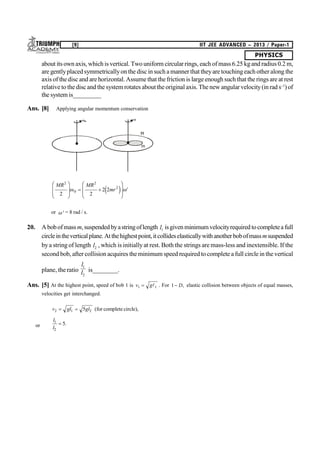 PHYSICS
[9] IIT JEE ADVANCED – 2013 / Paper-1
about its own axis, which is vertical. Two uniform circularrings, each of mass 6.25 kgand radius 0.2 m,
are gentlyplacedsymmetricallyon the discin such a manner that theyare touchingeachother along the
axis of the disc and are horizontal. Assume that thefriction is large enough such that the rings are at rest
relative to the disc and the system rotates about the original axis. The new angularvelocity(in rad s–1
)of
the system is_________
Ans. [8] Applying angular momentum conservation
o
M
m
MR MR
mr
2
0
2
2
2 2
2 2
F
HG
I
KJ  
F
HG
I
KJ e j '
or  = 8 rad / s.
20. Abobofmass m,suspendedbyastringoflength l1 isgivenminimum velocityrequiredtocompleteafull
circleintheverticalplane.Atthehighestpoint,itcollideselasticallywithanotherbobofmassmsuspended
bya string of length l2 , which is initiallyat rest. Both the strings are mass-less and inextensible. If the
second bob, after collision acquires the minimum speed required tocomplete a full circle in the vertical
plane, the ratio
l
l
1
2
is________.
Ans. [5] At the highest point, speed of bob 1 is v g1 1  . For 1 D, elastic collision between objects of equal masses,
velocities get interchanged.
v gl gl2 1 25  (for complete circle),
or
l
l
1
2
5 .
 
