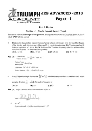 PHYSICS
[1] IIT JEE ADVANCED – 2013 / Paper-1
JEE ADVANCED -2013
Paper - I
Part I: Physics
Section – I (Single Correct Answer Type)
This section contains 10 multiplechoice questions. Eachquestion has 4 choices(A), (B), (C) and(D), out of
which ONLYONE is correct.
1. ThediameterofacylinderismeasuredusingaVerniercalliperswithnozeroerror.Itisfoundthatthezero
of the Vernier scale lies between 5.10 cm and 5.15 cm of the main scale. The Vernier scale has 50
divisions equivalent to2.45 cm. The 24th
divisionof the Vernier scale exactlycoincides with one of the
mainscaledivisions.Thediameterofthecylinderis
(A) 5.112 cm (B) 5.124 cm (C) 5.136 cm (D) 5.148 cm
Ans. [B] Value of one
Vernier division
cm = 0.049 cmV 
2 45
50
.
Value of main
scale division
cm, .S  005
 Least count, V C S V   0001. cm
Hence, diameter   510 24 0 001 5124. . .b g cm
2. Arayoflighttravellinginthedirection
1
2
3 i jd i isincidentonaplanemirror.Afterreflection,ittravels
alongthedirection
1
2
3 i jd i.Theangleofincidenceis
(A) 30o
(B) 45o
(C) 60o
(D) 75o
Ans. [A] Angle  between the incident and reflected ray will be
cos 
F
HG I
KJ F
HG I
KJ
F
HG
I
KJ F
HG
I
KJ
 
1
2
1
2
3
2
3
2
1 1
1
2b gb g
   600
Hence, angle made by incident ray with normal,   300
 