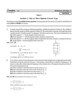 PHYSICS
[1] JEE Advanced – 2013/ Paper - 2
Part I
Section–I : One or More Options Correct Type
TheSection contains 8 multiplechoicequestions.Eachquestion has fourchoices (A),(B),(C) and(D)out of
which ONE or MORE are correct.
1. Asteadycurrent Iflowsalonganinfinitelylonghollowcylindricalconductorofradius R.Thiscylinderis
placedcoaxiallyinsideaninfinitesolenoidofradius2R.Thesolenoidhasnturnsperunitlengthandcarries
asteadycurrent I.ConsiderapointP atadistancerfromthecommonaxis.Thecorrect statement(s)is are
(A) In the region 0 < r < R, the magnetic field is non-zero.
(B) In the region R < r < 2R, themagnetic field is alongthe common axis.
(C) In the region R< r < 2R, themagnetic field is tangential to the circle ofradius r, centeredon the axis.
(D) In the region r > 2R, the magnetic field is non-zero.
Ans. [A, C, D]
For cylinder, B r RC  0, ,
  


0
2
I
r
r Rto axis
For solenoid, B ni r RS   0 0 2along the axis, ;
 0 2, r R
Accordingly, options A, C and D are correct.
2. Twovehicles,eachmovingwithspeeduonthesamehoizontal straightroad,areapproachingeachother.
Wind blows along the road with velocity w. One of these vehicles blows a whistle of frequency f1
. An
observerintheothervehiclehears thefrequencyofthewhistletobef2
.Thespeedofsoundinstill airis V.
The correct statement(s) is are
(A) If the wind blows from the observer to the source, f2
> f1
.
(B) If the wind blows from the source to the observer, f2
> f1
.
(C) If the wind blows from observer to the source, f2
> f1
.
(D) If the wind blows from the source to the observer, f2
> f1
.
Ans. [A, B] When wind blows from observer to source,
f
V v u
V v u
f fw
w
2 1 1
 
 
F
HG I
KJ 
When wind blows from source to observer,
f
V v u
V v u
f fw
w
2 1 1
 
 
F
HG I
KJ  .
 