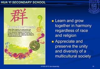 HUA YI SECONDARY SCHOOL




                                    Learn and grow
                                     together in harmony
                                     regardless of race
                                     and religion
                                    Appreciate and
                                     preserve the unity
                                     and diversity of a
                                     multicultural society

                    HYSS-2012-Jan-Assembly                   10
 