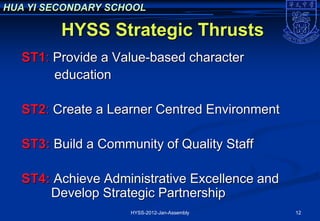 HUA YI SECONDARY SCHOOL

         HYSS Strategic Thrusts
   ST1: Provide a Value-based character
        education

   ST2: Create a Learner Centred Environment

   ST3: Build a Community of Quality Staff

   ST4: Achieve Administrative Excellence and
       Develop Strategic Partnership
                     HYSS-2012-Jan-Assembly     12
 