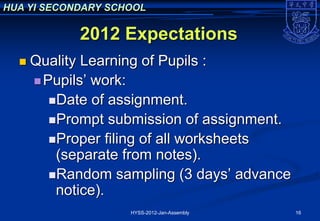HUA YI SECONDARY SCHOOL

            2012 Expectations
     Quality Learning of Pupils :
       Pupils’ work:
         Date of assignment.
         Prompt submission of assignment.
         Proper filing of all worksheets
          (separate from notes).
         Random sampling (3 days’ advance
          notice).
                    HYSS-2012-Jan-Assembly   16
 